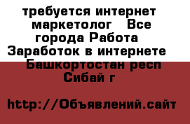 требуется интернет- маркетолог - Все города Работа » Заработок в интернете   . Башкортостан респ.,Сибай г.